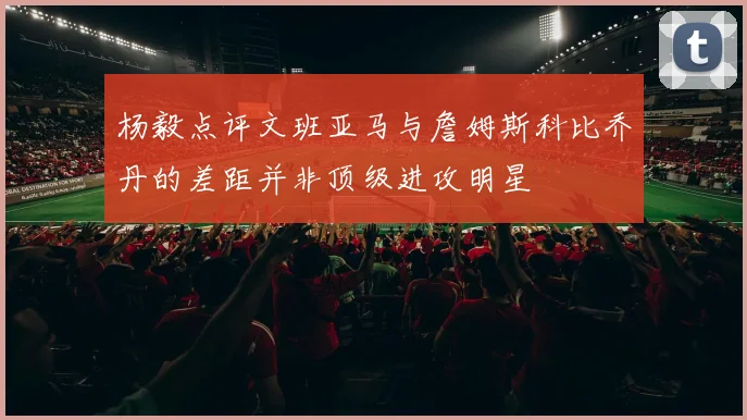 杨毅点评文班亚马与詹姆斯科比乔丹的差距并非顶级进攻明星