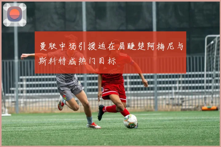 曼联中场引援迫在眉睫楚阿梅尼与斯科特成热门目标