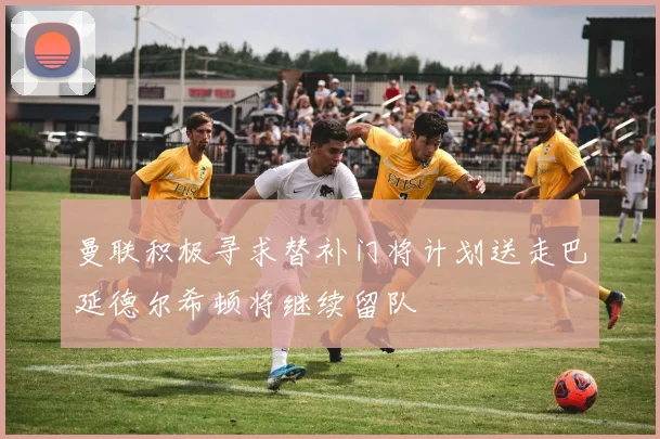 曼联积极寻求替补门将计划送走巴延德尔希顿将继续留队