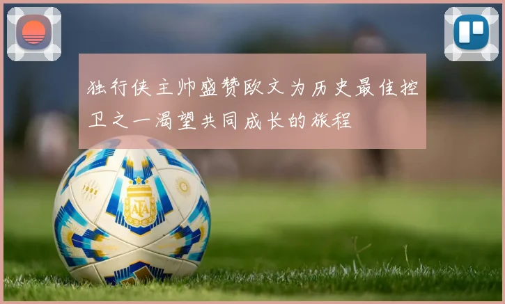 独行侠主帅盛赞欧文为历史最佳控卫之一渴望共同成长的旅程