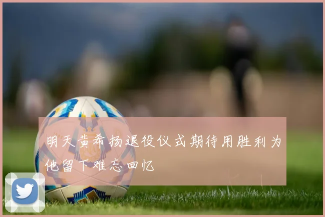 明天黄希扬退役仪式期待用胜利为他留下难忘回忆
