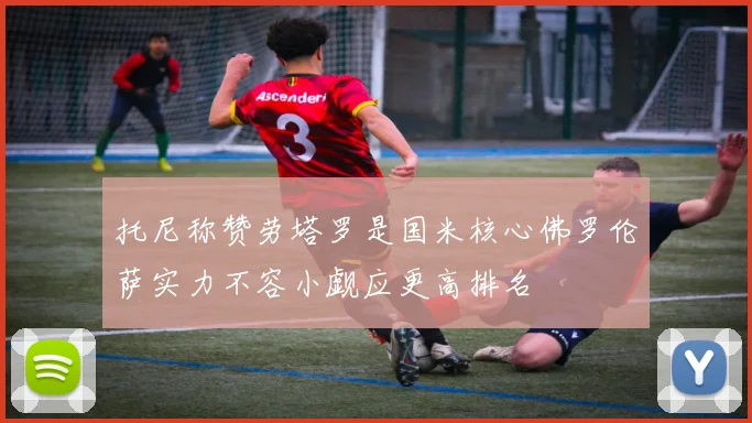 托尼称赞劳塔罗是国米核心佛罗伦萨实力不容小觑应更高排名