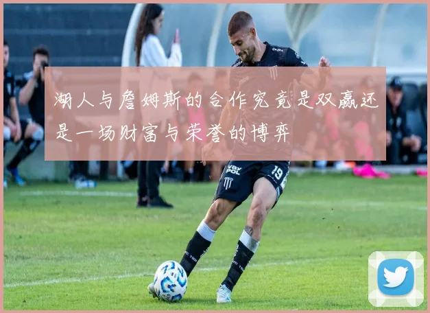 湖人与詹姆斯的合作究竟是双赢还是一场财富与荣誉的博弈