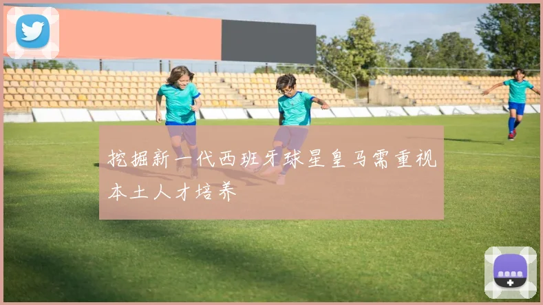 挖掘新一代西班牙球星皇马需重视本土人才培养
