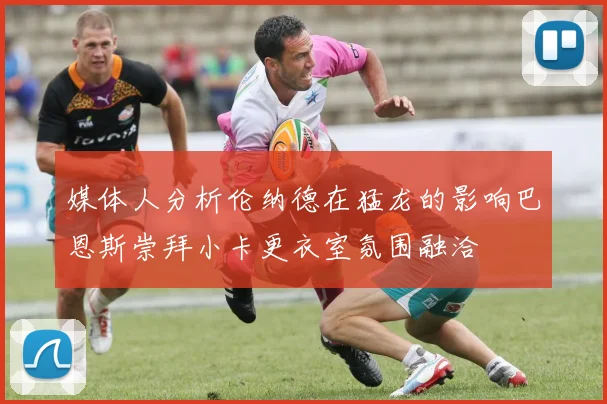 媒体人分析伦纳德在猛龙的影响巴恩斯崇拜小卡更衣室氛围融洽