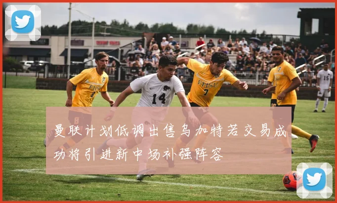 曼联计划低调出售乌加特若交易成功将引进新中场补强阵容