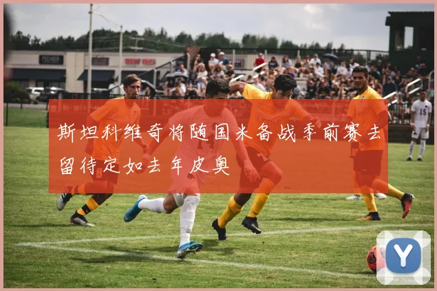 斯坦科维奇将随国米备战季前赛去留待定如去年皮奥