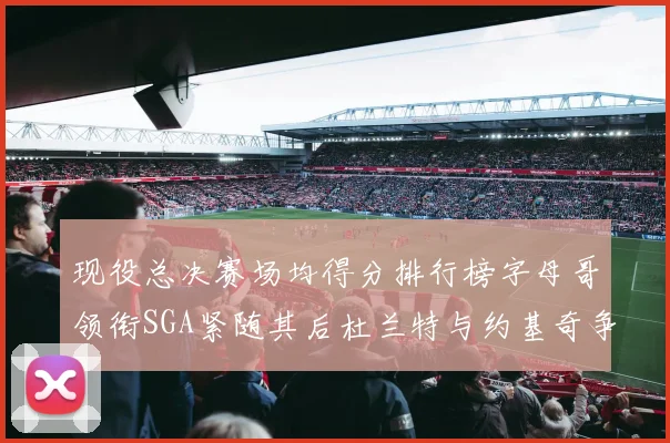 现役总决赛场均得分排行榜字母哥领衔SGA紧随其后杜兰特与约基奇争夺第三名