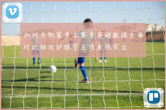 加纳与凯塞多本赛季英超数据全面对比助攻铲球等五项表现突出