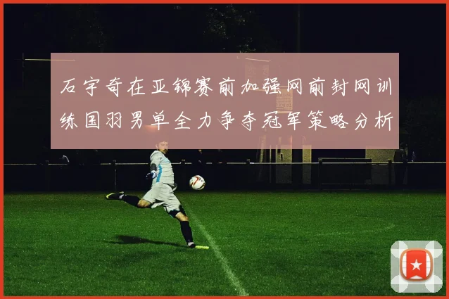 石宇奇在亚锦赛前加强网前封网训练国羽男单全力争夺冠军策略分析