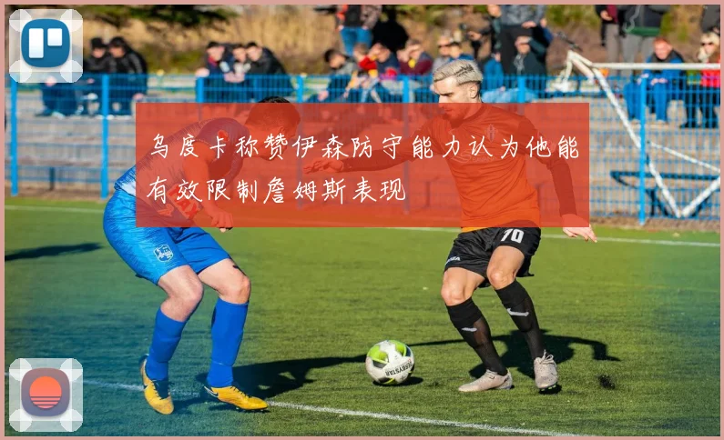 乌度卡称赞伊森防守能力认为他能有效限制詹姆斯表现