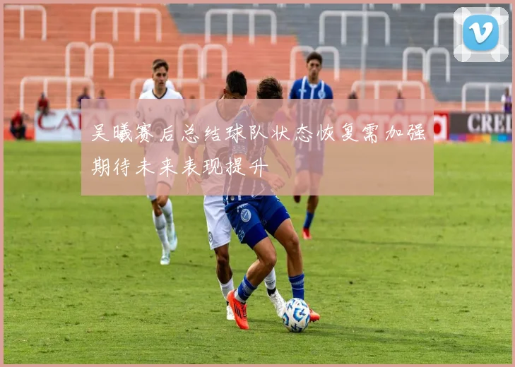 吴曦赛后总结球队状态恢复需加强期待未来表现提升
