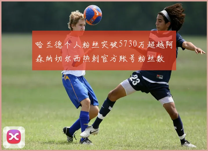 哈兰德个人粉丝突破5730万超越阿森纳切尔西热刺官方账号粉丝数
