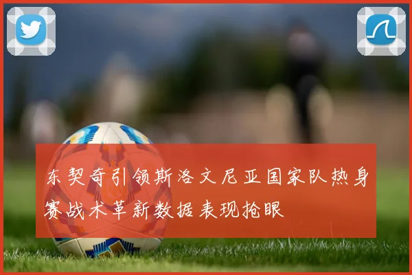 东契奇引领斯洛文尼亚国家队热身赛战术革新数据表现抢眼